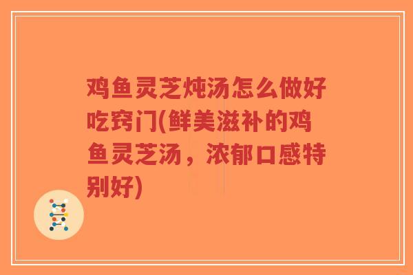 鸡鱼灵芝炖汤怎么做好吃窍门(鲜美滋补的鸡鱼灵芝汤，浓郁口感特别好)