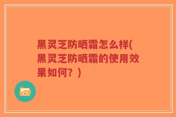 黑灵芝防晒霜怎么样(黑灵芝防晒霜的使用效果如何？)