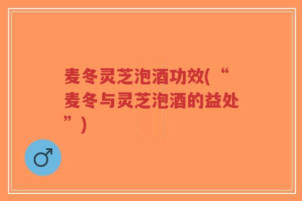 麦冬灵芝泡酒功效(“麦冬与灵芝泡酒的益处”)