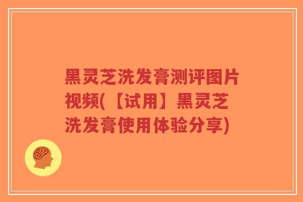 黑灵芝洗发膏测评图片视频(【试用】黑灵芝洗发膏使用体验分享)