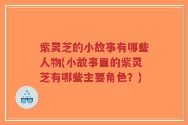 紫灵芝的小故事有哪些人物(小故事里的紫灵芝有哪些主要角色？)