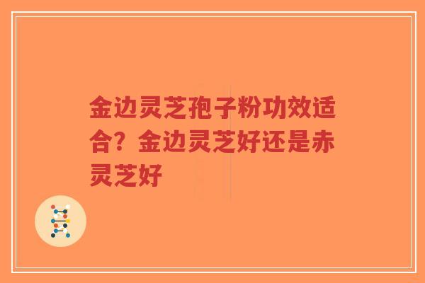 金边灵芝孢子粉功效适合？金边灵芝好还是赤灵芝好
