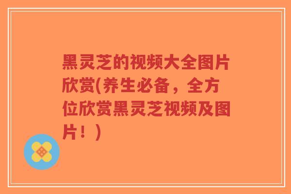 黑灵芝的视频大全图片欣赏(养生必备，全方位欣赏黑灵芝视频及图片！)