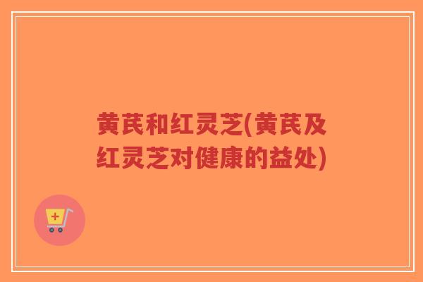 黄芪和红灵芝(黄芪及红灵芝对健康的益处)