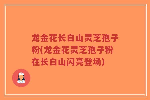 龙金花长白山灵芝孢子粉(龙金花灵芝孢子粉在长白山闪亮登场)