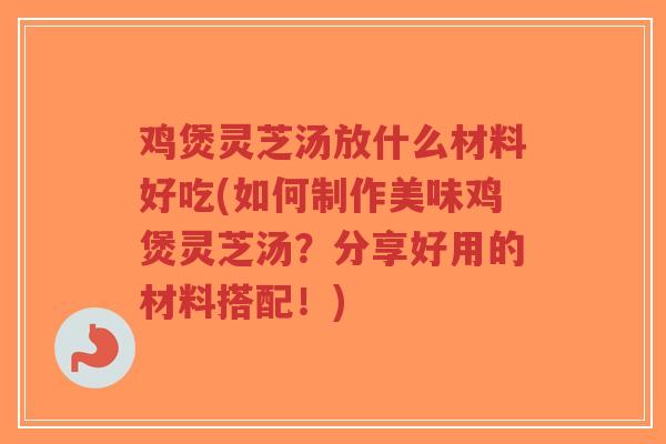 鸡煲灵芝汤放什么材料好吃(如何制作美味鸡煲灵芝汤？分享好用的材料搭配！)