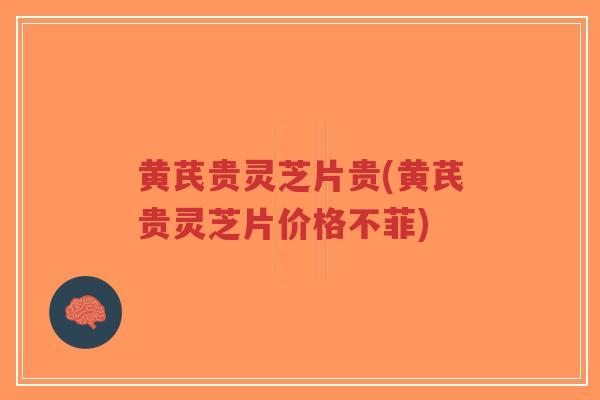 黄芪贵灵芝片贵(黄芪贵灵芝片价格不菲)