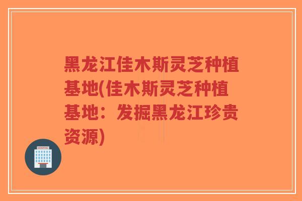 黑龙江佳木斯灵芝种植基地(佳木斯灵芝种植基地：发掘黑龙江珍贵资源)