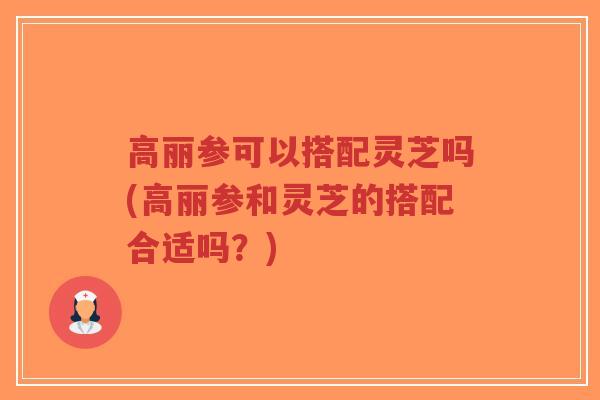 高丽参可以搭配灵芝吗(高丽参和灵芝的搭配合适吗？)