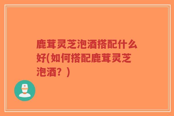 鹿茸灵芝泡酒搭配什么好(如何搭配鹿茸灵芝泡酒？)