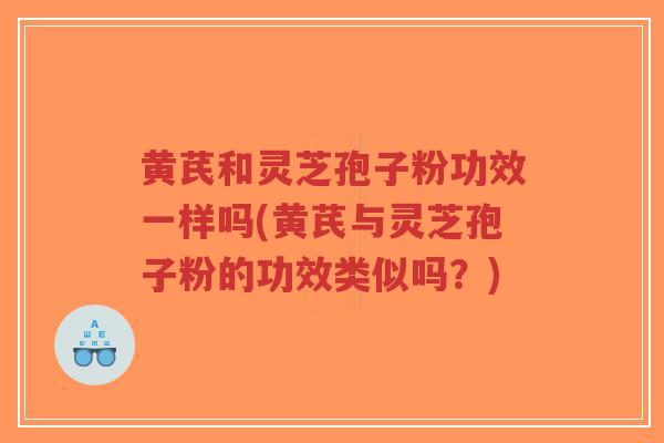 黄芪和灵芝孢子粉功效一样吗(黄芪与灵芝孢子粉的功效类似吗？)
