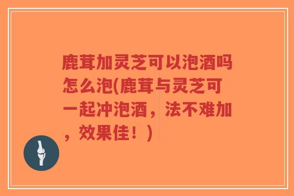 鹿茸加灵芝可以泡酒吗怎么泡(鹿茸与灵芝可一起冲泡酒，法不难加，效果佳！)