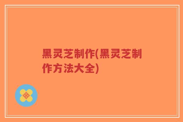 黑灵芝制作(黑灵芝制作方法大全)
