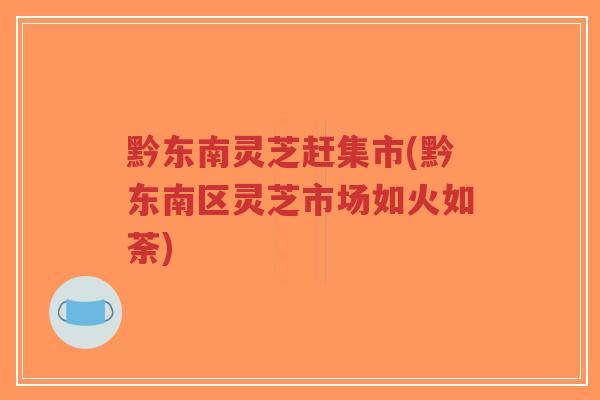 黔东南灵芝赶集市(黔东南区灵芝市场如火如荼)