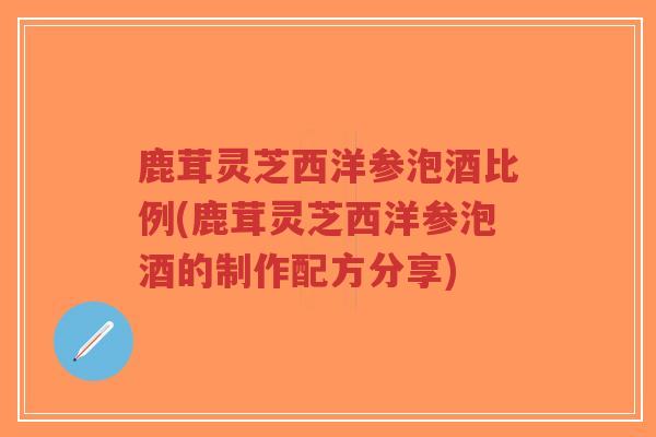 鹿茸灵芝西洋参泡酒比例(鹿茸灵芝西洋参泡酒的制作配方分享)