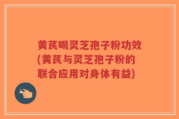 黄芪喝灵芝孢子粉功效(黄芪与灵芝孢子粉的联合应用对身体有益)