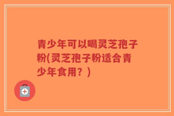青少年可以喝灵芝孢子粉(灵芝孢子粉适合青少年食用？)