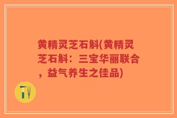 黄精灵芝石斛(黄精灵芝石斛：三宝华丽联合，益气养生之佳品)