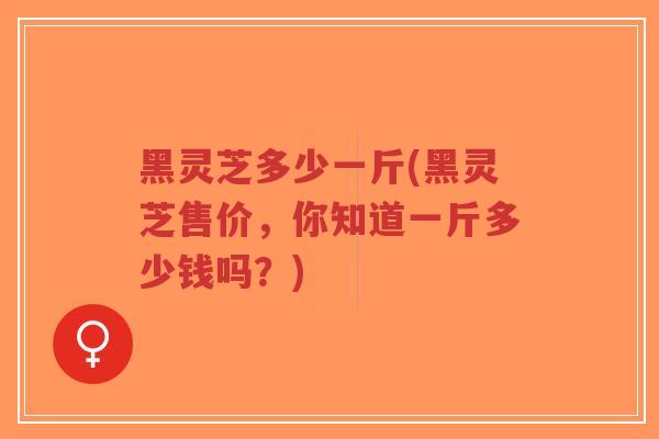 黑灵芝多少一斤(黑灵芝售价，你知道一斤多少钱吗？)