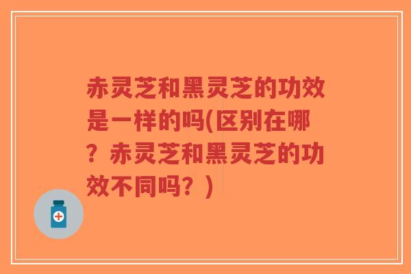 赤灵芝和黑灵芝的功效是一样的吗(区别在哪？赤灵芝和黑灵芝的功效不同吗？)