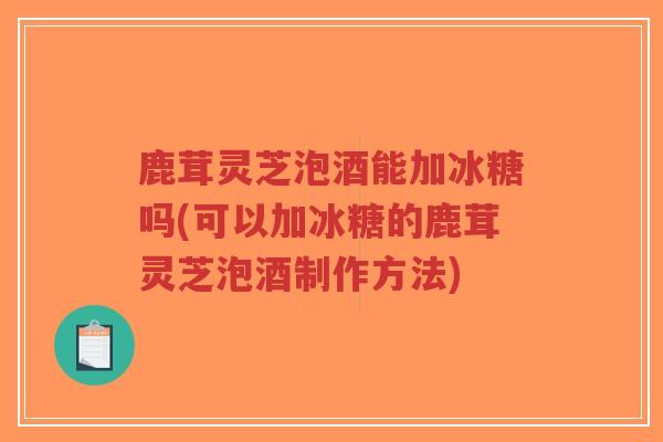 鹿茸灵芝泡酒能加冰糖吗(可以加冰糖的鹿茸灵芝泡酒制作方法)