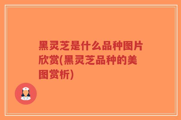黑灵芝是什么品种图片欣赏(黑灵芝品种的美图赏析)