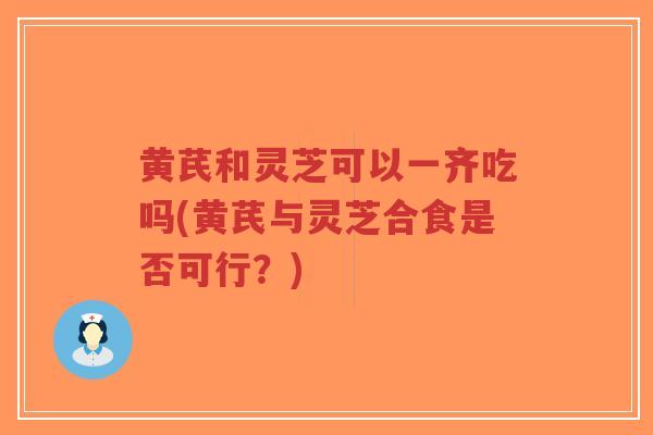 黄芪和灵芝可以一齐吃吗(黄芪与灵芝合食是否可行？)