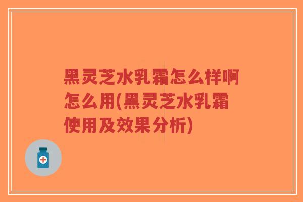 黑灵芝水乳霜怎么样啊怎么用(黑灵芝水乳霜使用及效果分析)