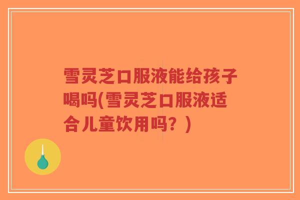雪灵芝口服液能给孩子喝吗(雪灵芝口服液适合儿童饮用吗？)