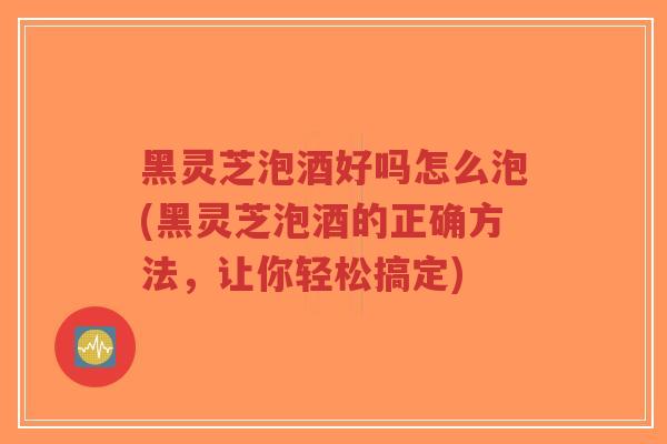 黑灵芝泡酒好吗怎么泡(黑灵芝泡酒的正确方法，让你轻松搞定)