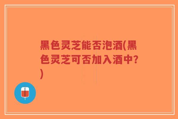 黑色灵芝能否泡酒(黑色灵芝可否加入酒中？)