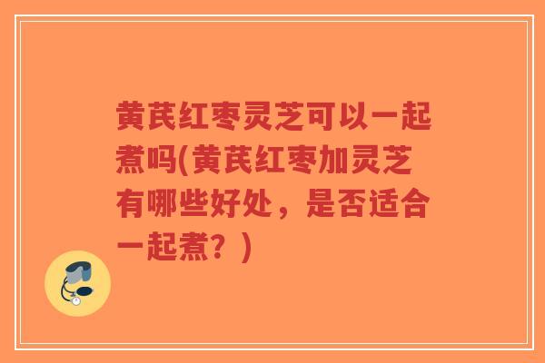 黄芪红枣灵芝可以一起煮吗(黄芪红枣加灵芝有哪些好处，是否适合一起煮？)