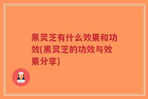 黑灵芝有什么效果和功效(黑灵芝的功效与效果分享)