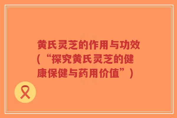 黄氏灵芝的作用与功效(“探究黄氏灵芝的健康保健与药用价值”) 黄氏灵芝的作用与功效(“探究黄氏灵芝的健康保健与药用价值”)