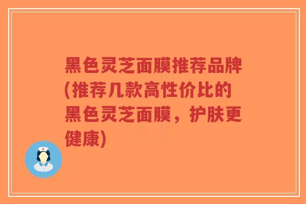 黑色灵芝面膜推荐品牌(推荐几款高性价比的黑色灵芝面膜，护肤更健康)