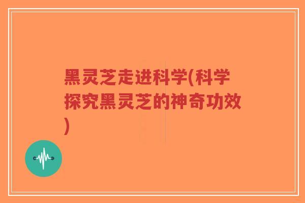 黑灵芝走进科学(科学探究黑灵芝的神奇功效)