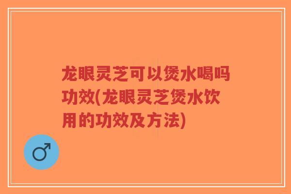 龙眼灵芝可以煲水喝吗功效(龙眼灵芝煲水饮用的功效及方法)
