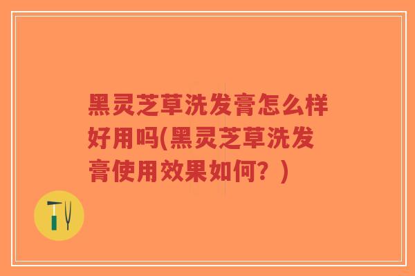 黑灵芝草洗发膏怎么样好用吗(黑灵芝草洗发膏使用效果如何？)