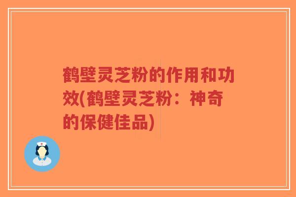 鹤壁灵芝粉的作用和功效(鹤壁灵芝粉：神奇的保健佳品)