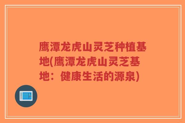 鹰潭龙虎山灵芝种植基地(鹰潭龙虎山灵芝基地：健康生活的源泉)