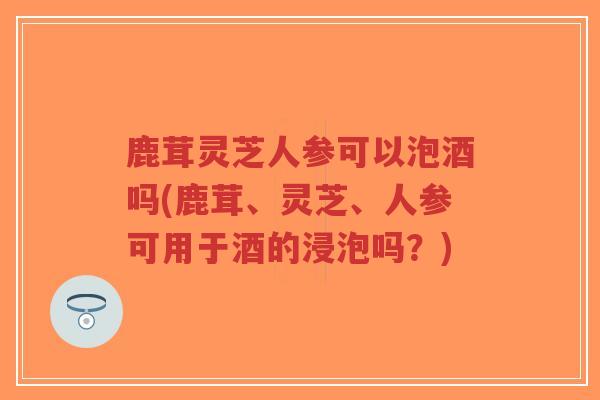 鹿茸灵芝人参可以泡酒吗(鹿茸、灵芝、人参可用于酒的浸泡吗？)