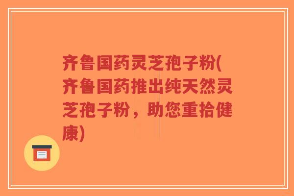 齐鲁国药灵芝孢子粉(齐鲁国药推出纯天然灵芝孢子粉，助您重拾健康)