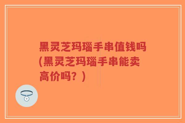 黑灵芝玛瑙手串值钱吗(黑灵芝玛瑙手串能卖高价吗？)