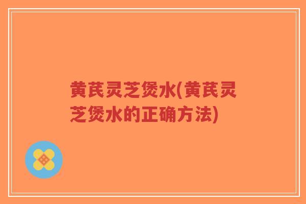 黄芪灵芝煲水(黄芪灵芝煲水的正确方法) 黄芪灵芝煲水(黄芪灵芝煲水的正确方法)