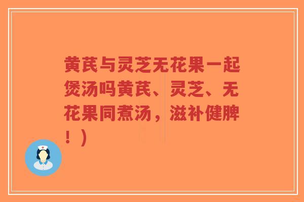 黄芪与灵芝无花果一起煲汤吗黄芪、灵芝、无花果同煮汤，滋补健脾！)