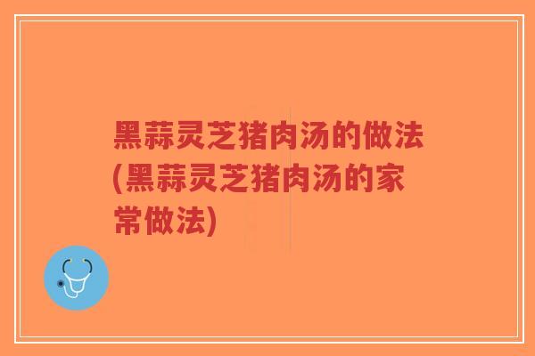黑蒜灵芝猪肉汤的做法(黑蒜灵芝猪肉汤的家常做法)