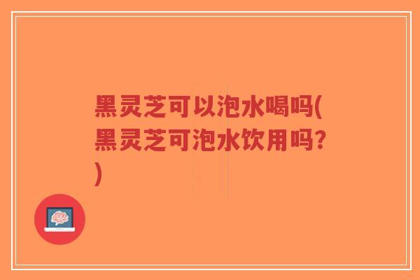 黑灵芝可以泡水喝吗(黑灵芝可泡水饮用吗？)