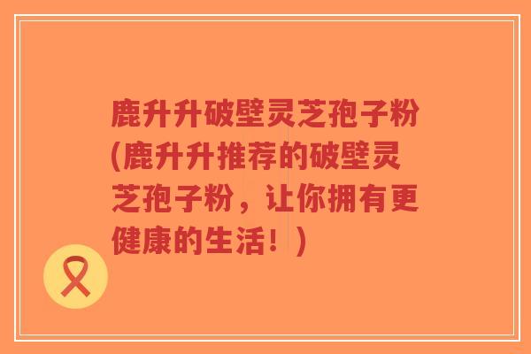 鹿升升破壁灵芝孢子粉(鹿升升推荐的破壁灵芝孢子粉，让你拥有更健康的生活！)