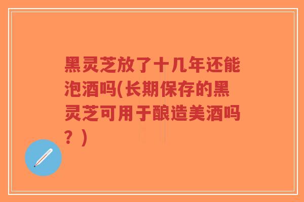 黑灵芝放了十几年还能泡酒吗(长期保存的黑灵芝可用于酿造美酒吗?) 黑灵芝放了十几年还能泡酒吗(长期保存的黑灵芝可用于酿造美酒吗?)