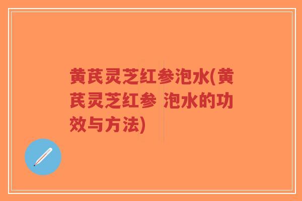 黄芪灵芝红参泡水(黄芪灵芝红参 泡水的功效与方法)